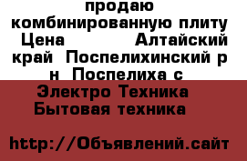 продаю комбинированную плиту › Цена ­ 4 000 - Алтайский край, Поспелихинский р-н, Поспелиха с. Электро-Техника » Бытовая техника   